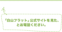 「白山フラット」公式サイトを見た、とお電話ください。